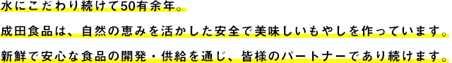 水にこだわり続けて50有余年。成田食品は、自然の恵みを活かした安全で美味しいもやしを作っています。新鮮で安心な食品の開発・供給を通じ、皆様のパートナーであり続けます。